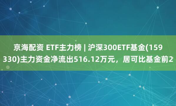 京海配资 ETF主力榜 | 沪深300ETF基金(159330)主力资金净流出516.12万元，居可比基金前2