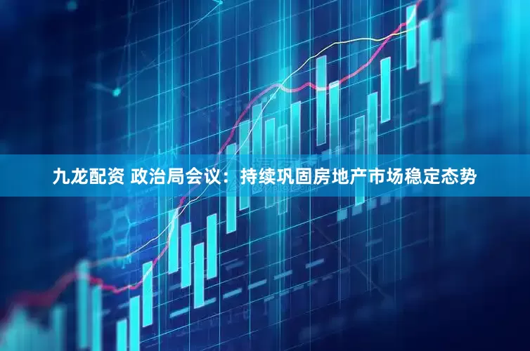 九龙配资 政治局会议：持续巩固房地产市场稳定态势