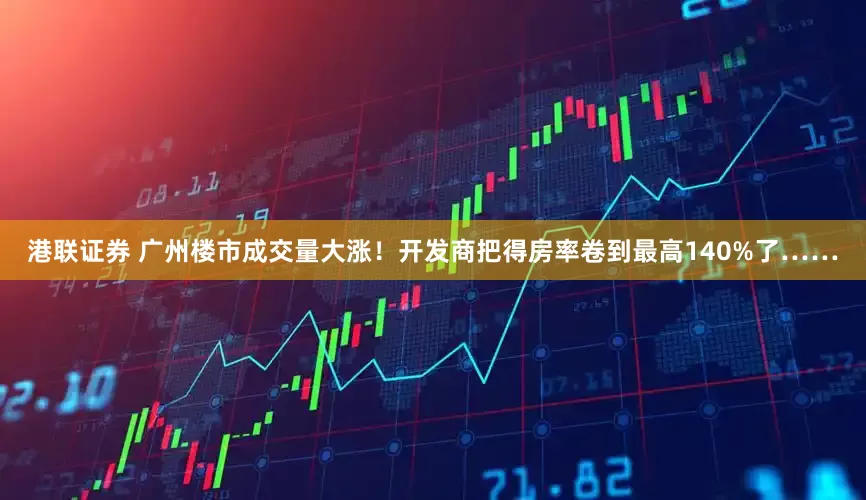 港联证券 广州楼市成交量大涨！开发商把得房率卷到最高140%了……