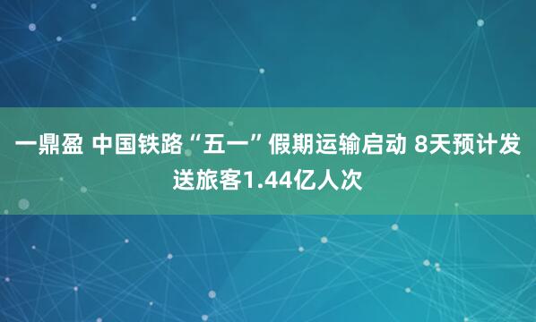 一鼎盈 中国铁路“五一”假期运输启动 8天预计发送旅客1.44亿人次