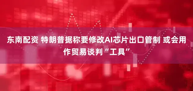 东南配资 特朗普据称要修改AI芯片出口管制 或会用作贸易谈判“工具”