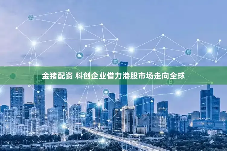 金猪配资 科创企业借力港股市场走向全球