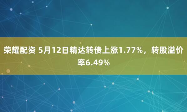 荣耀配资 5月12日精达转债上涨1.77%，转股溢价率6.49%