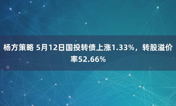 杨方策略 5月12日国投转债上涨1.33%，转股溢价率52.66%