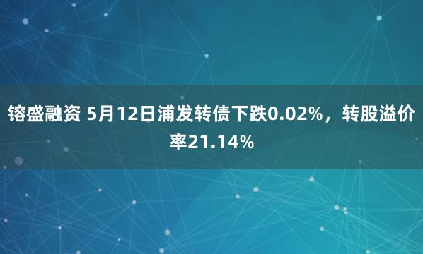 镕盛融资 5月12日浦发转债下跌0.02%，转股溢价率21.14%