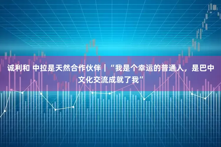 诚利和 中拉是天然合作伙伴｜“我是个幸运的普通人，是巴中文化交流成就了我”