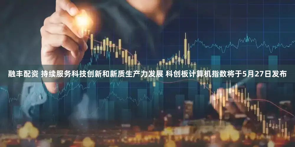 融丰配资 持续服务科技创新和新质生产力发展 科创板计算机指数将于5月27日发布