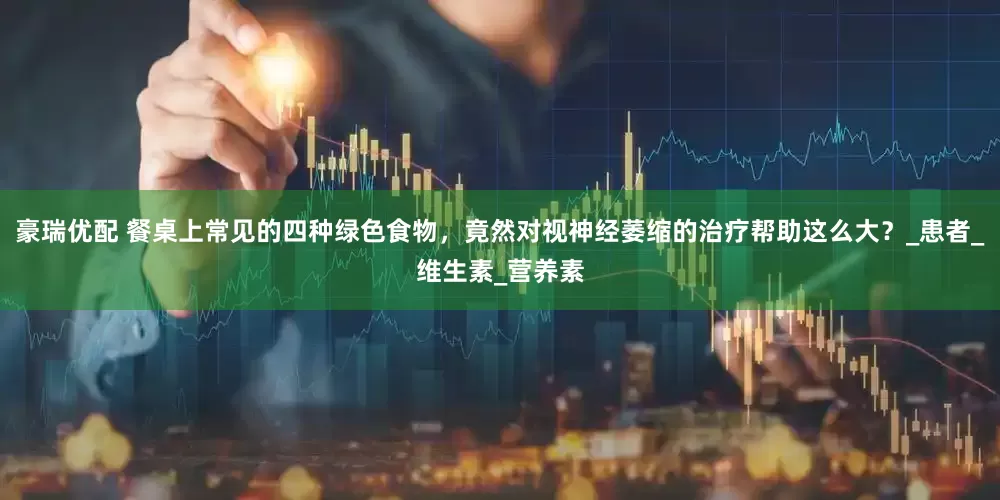 豪瑞优配 餐桌上常见的四种绿色食物，竟然对视神经萎缩的治疗帮助这么大？_患者_维生素_营养素