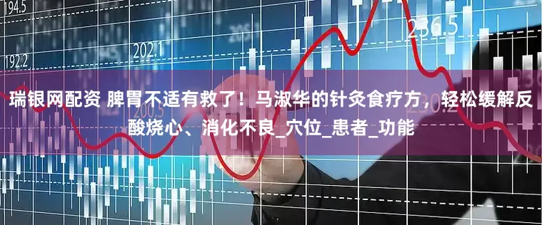 瑞银网配资 脾胃不适有救了！马淑华的针灸食疗方，轻松缓解反酸烧心、消化不良_穴位_患者_功能