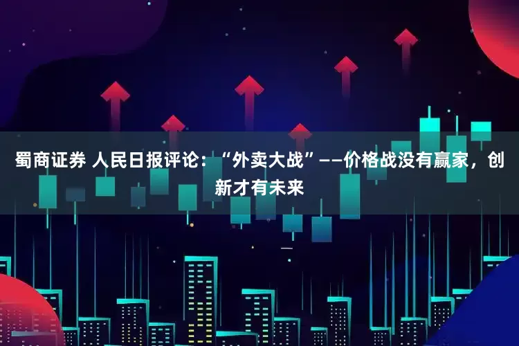 蜀商证券 人民日报评论：“外卖大战”——价格战没有赢家，创新才有未来