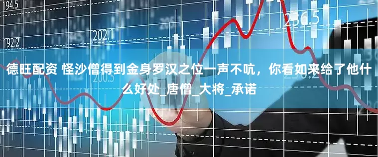 德旺配资 怪沙僧得到金身罗汉之位一声不吭，你看如来给了他什么好处_唐僧_大将_承诺