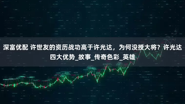 深富优配 许世友的资历战功高于许光达，为何没授大将？许光达四大优势_故事_传奇色彩_英雄
