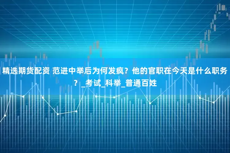 精选期货配资 范进中举后为何发疯？他的官职在今天是什么职务？_考试_科举_普通百姓
