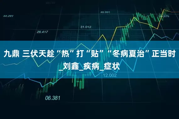 九鼎 三伏天趁“热”打“贴”“冬病夏治”正当时_刘鑫_疾病_症状