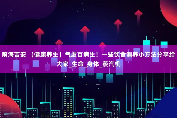 前海吉安 【健康养生】气虚百病生！一些饮食调养小方法分享给大家_生命_身体_蒸汽机