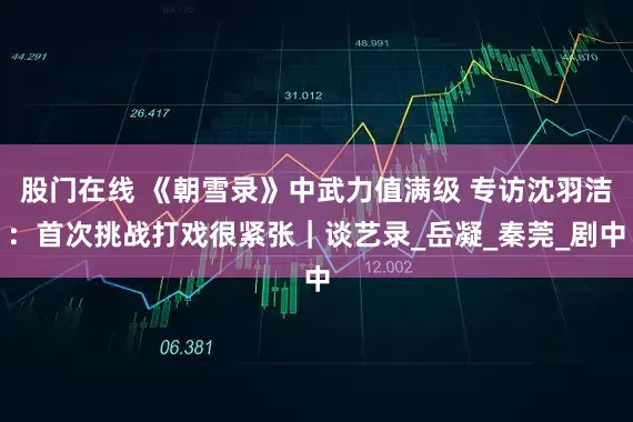 股门在线 《朝雪录》中武力值满级 专访沈羽洁：首次挑战打戏很紧张｜谈艺录_岳凝_秦莞_剧中