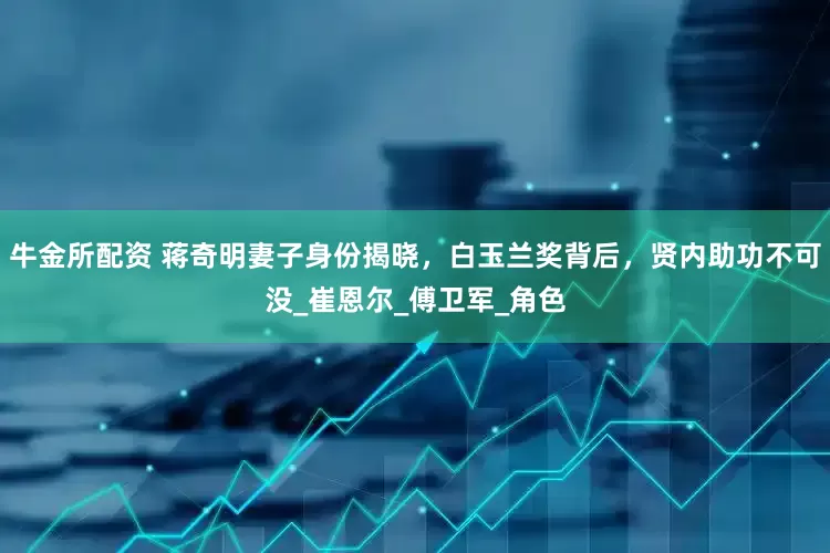 牛金所配资 蒋奇明妻子身份揭晓，白玉兰奖背后，贤内助功不可没_崔恩尔_傅卫军_角色