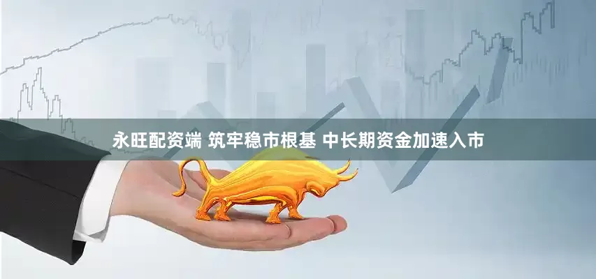 永旺配资端 筑牢稳市根基 中长期资金加速入市