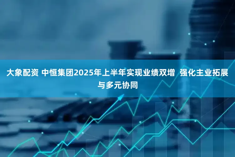大象配资 中恒集团2025年上半年实现业绩双增  强化主业拓展与多元协同