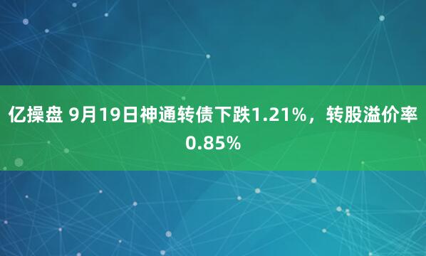 亿操盘 9月19日神通转债下跌1.21%，转股溢价率0.85%