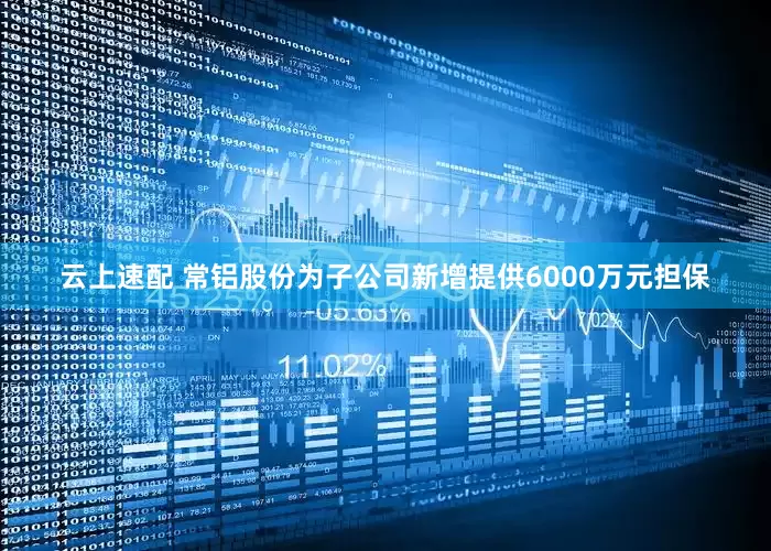 云上速配 常铝股份为子公司新增提供6000万元担保