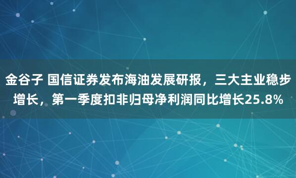 金谷子 国信证券发布海油发展研报，三大主业稳步增长，第一季度扣非归母净利润同比增长25.8%