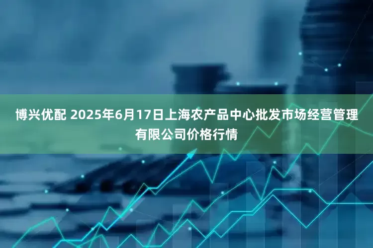 博兴优配 2025年6月17日上海农产品中心批发市场经营管理有限公司价格行情