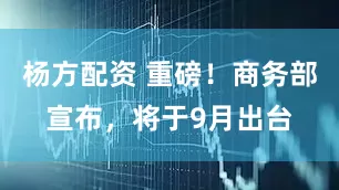 杨方配资 重磅!商务部宣布,将于9月出台