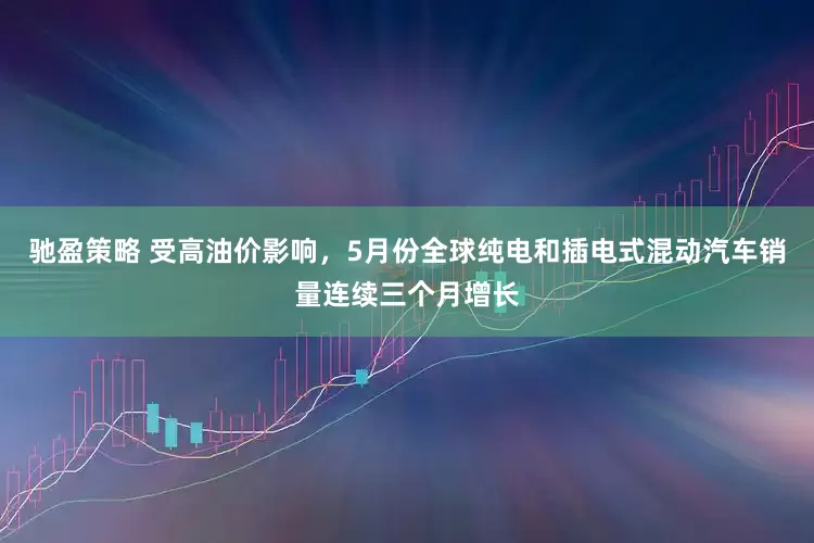 驰盈策略 受高油价影响，5月份全球纯电和插电式混动汽车销量连续三个月增长