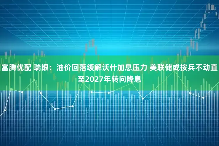 富腾优配 瑞银：油价回落缓解沃什加息压力 美联储或按兵不动直至2027年转向降息