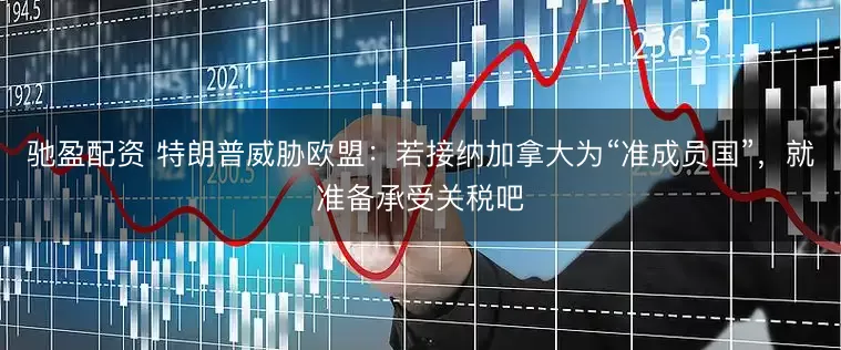 驰盈配资 特朗普威胁欧盟：若接纳加拿大为“准成员国”，就准备承受关税吧